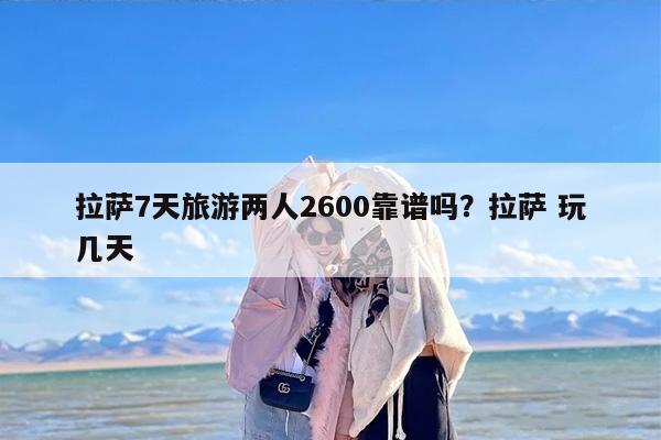 拉萨7天旅游两人2600靠谱吗？拉萨 玩几天