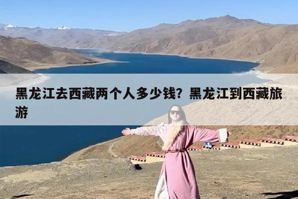 黑龙江去西藏两个人多少钱？黑龙江到西藏旅游