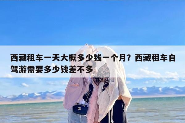 西藏租车一天大概多少钱一个月？西藏租车自驾游需要多少钱差不多