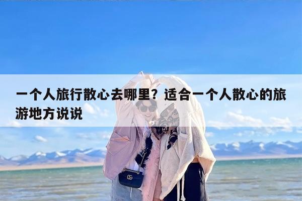 一个人旅行散心去哪里？适合一个人散心的旅游地方说说