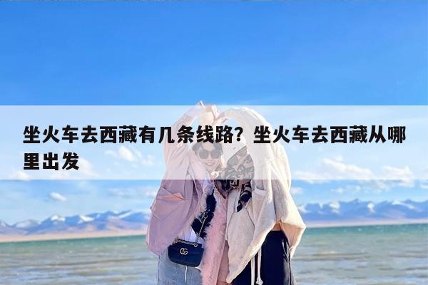 坐火车去西藏有几条线路？坐火车去西藏从哪里出发