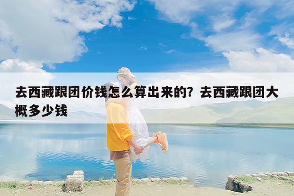 去西藏跟团价钱怎么算出来的？去西藏跟团大概多少钱