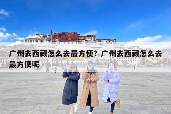 广州去西藏怎么去最方便？广州去西藏怎么去最方便呢