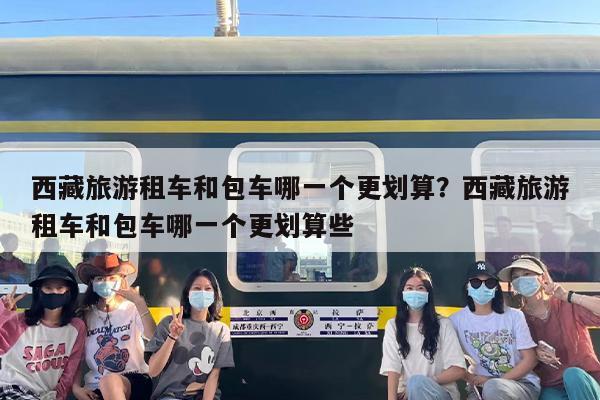西藏旅游租车和包车哪一个更划算？西藏旅游租车和包车哪一个更划算些