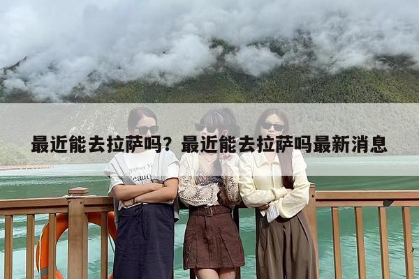 最近能去拉萨吗？最近能去拉萨吗最新消息