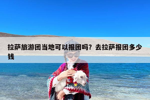 拉萨旅游团当地可以报团吗？去拉萨报团多少钱