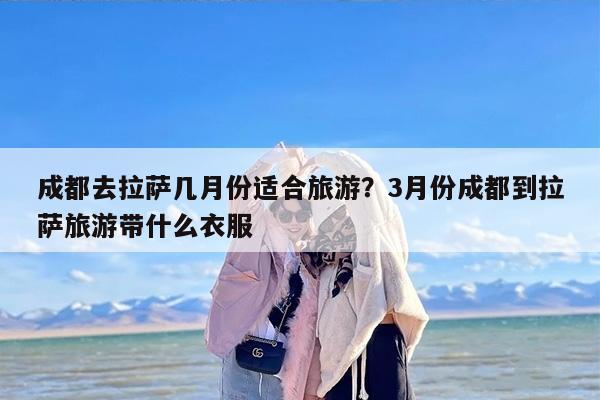 成都去拉萨几月份适合旅游？3月份成都到拉萨旅游带什么衣服