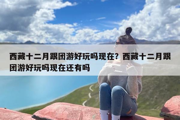 西藏十二月跟团游好玩吗现在？西藏十二月跟团游好玩吗现在还有吗
