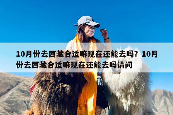 10月份去西藏合适嘛现在还能去吗？10月份去西藏合适嘛现在还能去吗请问
