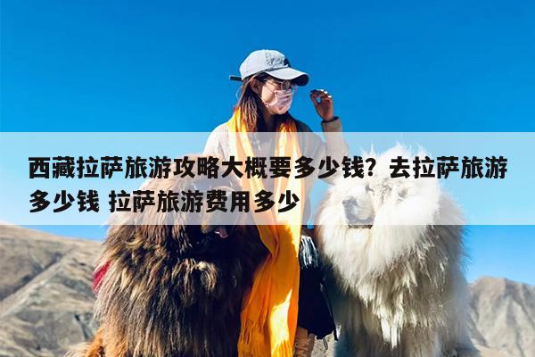 西藏拉萨旅游攻略大概要多少钱？去拉萨旅游多少钱 拉萨旅游费用多少