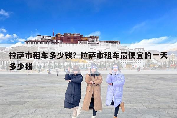 拉萨市租车多少钱？拉萨市租车最便宜的一天多少钱