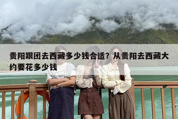 贵阳跟团去西藏多少钱合适？从贵阳去西藏大约要花多少钱
