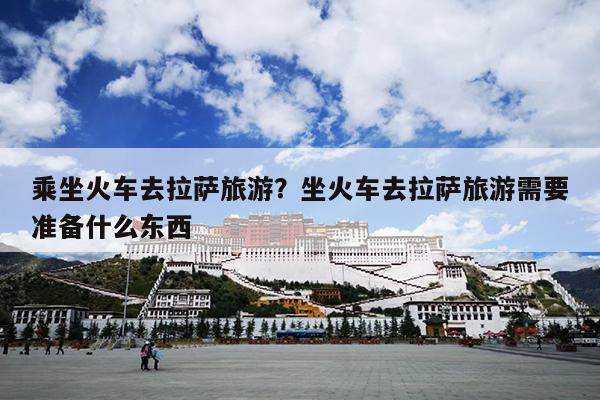 乘坐火车去拉萨旅游？坐火车去拉萨旅游需要准备什么东西