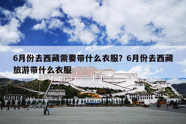 6月份去西藏需要带什么衣服？6月份去西藏旅游带什么衣服