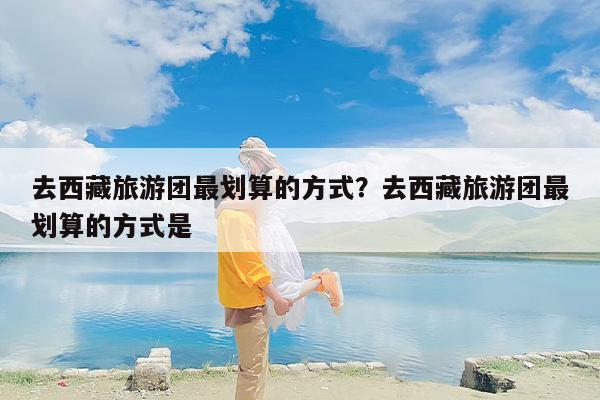 去西藏旅游团最划算的方式？去西藏旅游团最划算的方式是