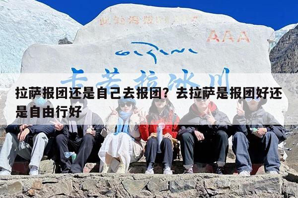 拉萨报团还是自己去报团？去拉萨是报团好还是自由行好