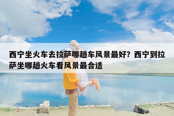 西宁坐火车去拉萨哪趟车风景最好？西宁到拉萨坐哪趟火车看风景最合适