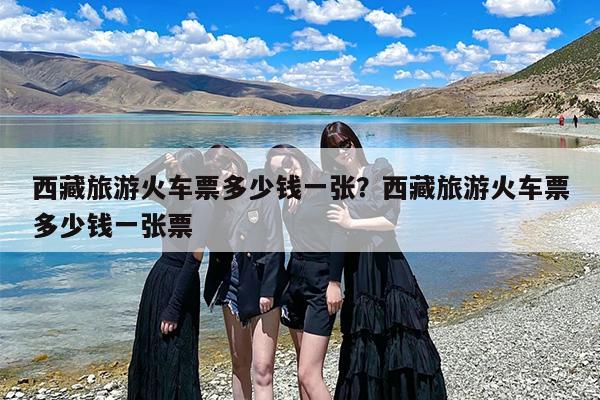 西藏旅游火车票多少钱一张？西藏旅游火车票多少钱一张票