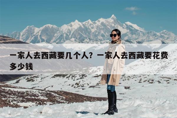 一家人去西藏要几个人？一家人去西藏要花费多少钱