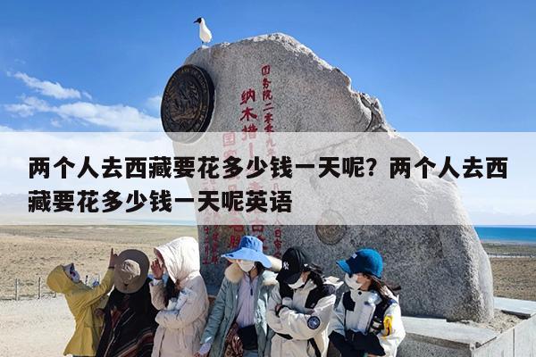 两个人去西藏要花多少钱一天呢？两个人去西藏要花多少钱一天呢英语