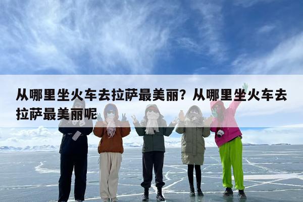 从哪里坐火车去拉萨最美丽？从哪里坐火车去拉萨最美丽呢