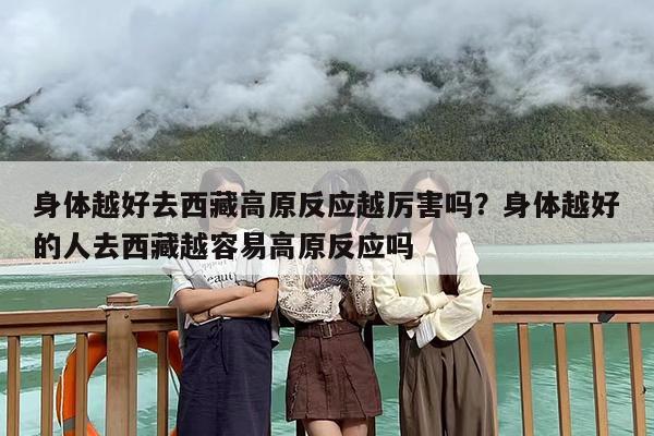 身体越好去西藏高原反应越厉害吗？身体越好的人去西藏越容易高原反应吗