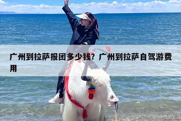 广州到拉萨报团多少钱？广州到拉萨自驾游费用