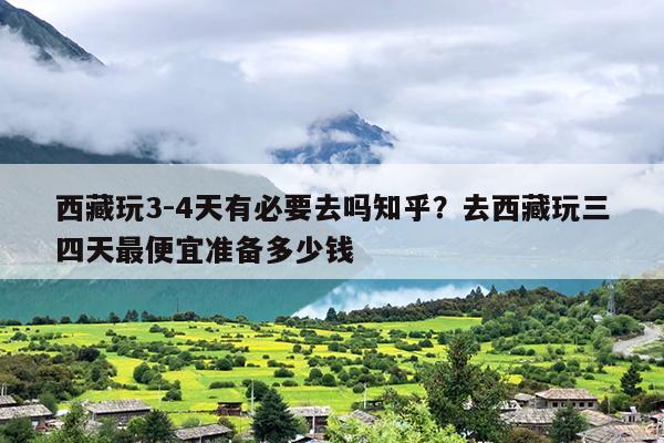 西藏玩3-4天有必要去吗知乎？去西藏玩三四天最便宜准备多少钱