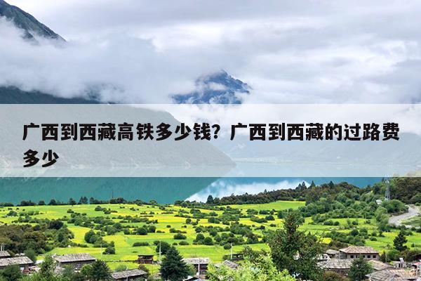 广西到西藏高铁多少钱？广西到西藏的过路费多少