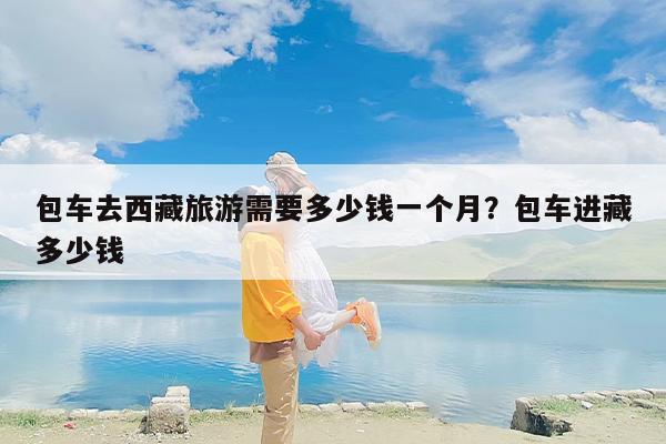 包车去西藏旅游需要多少钱一个月？包车进藏多少钱