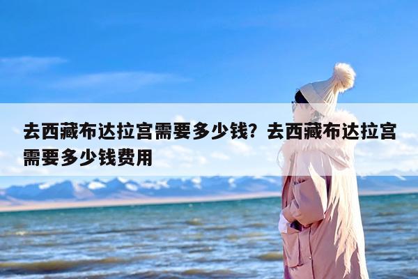 去西藏布达拉宫需要多少钱？去西藏布达拉宫需要多少钱费用