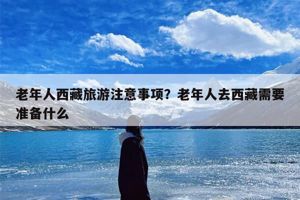 老年人西藏旅游注意事项？老年人去西藏需要准备什么