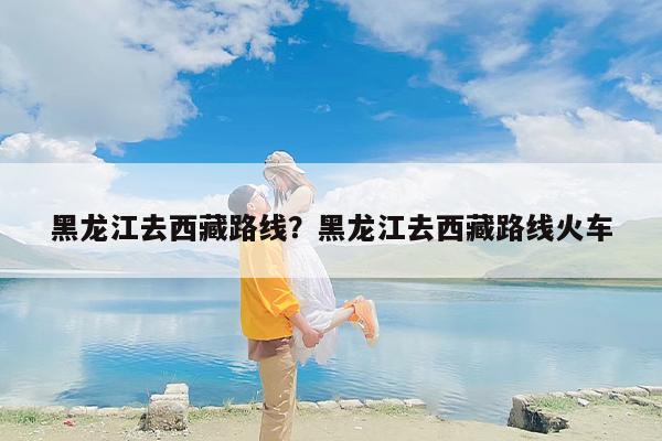 黑龙江去西藏路线？黑龙江去西藏路线火车