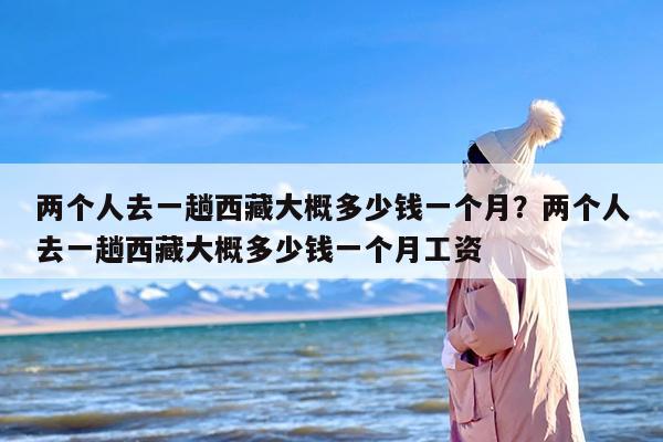 两个人去一趟西藏大概多少钱一个月？两个人去一趟西藏大概多少钱一个月工资