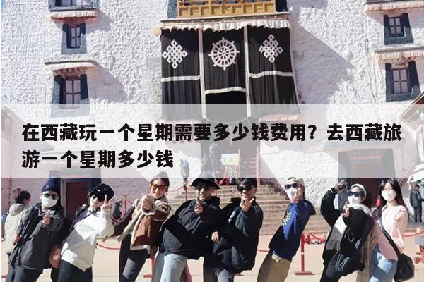 在西藏玩一个星期需要多少钱费用？去西藏旅游一个星期多少钱