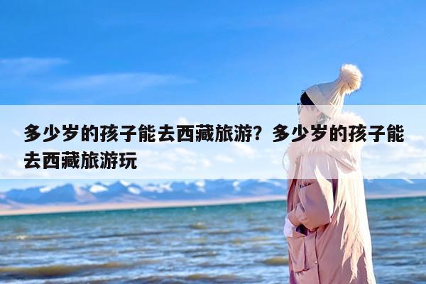 多少岁的孩子能去西藏旅游？多少岁的孩子能去西藏旅游玩