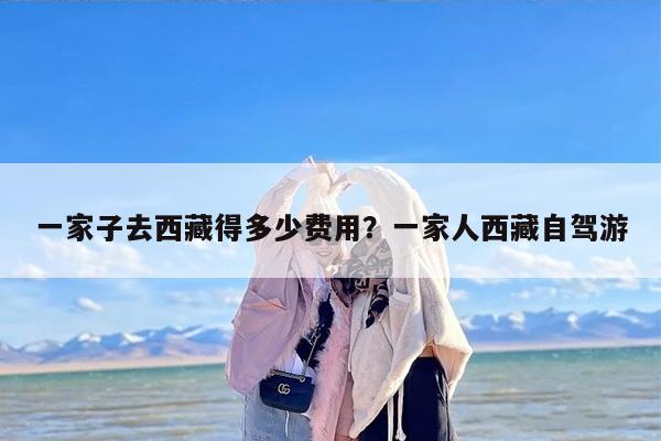一家子去西藏得多少费用？一家人西藏自驾游
