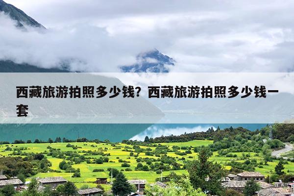 西藏旅游拍照多少钱？西藏旅游拍照多少钱一套