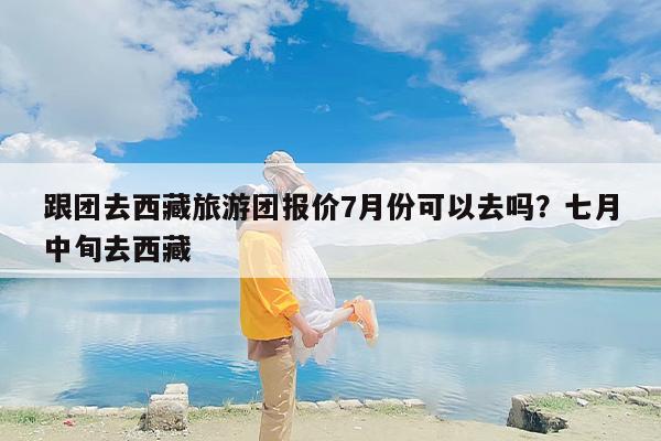 跟团去西藏旅游团报价7月份可以去吗？七月中旬去西藏