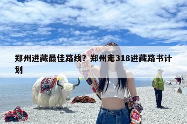 郑州进藏最佳路线？郑州走318进藏路书计划