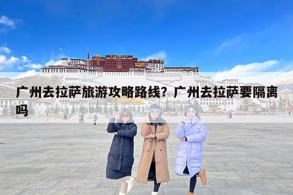 广州去拉萨旅游攻略路线？广州去拉萨要隔离吗