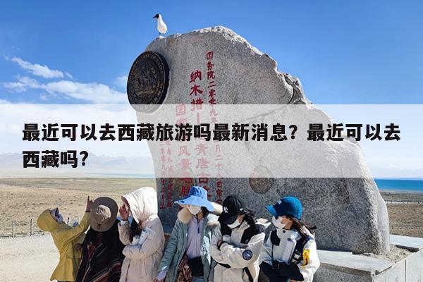 最近可以去西藏旅游吗最新消息？最近可以去西藏吗?