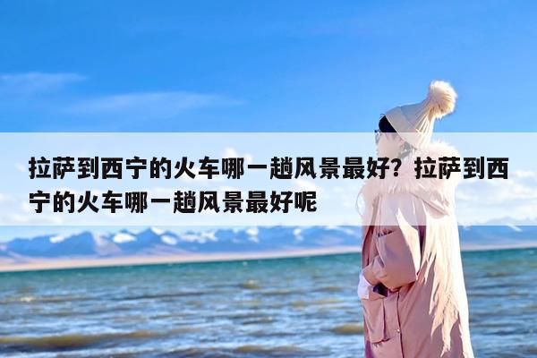 拉萨到西宁的火车哪一趟风景最好？拉萨到西宁的火车哪一趟风景最好呢