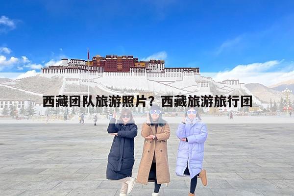西藏团队旅游照片？西藏旅游旅行团