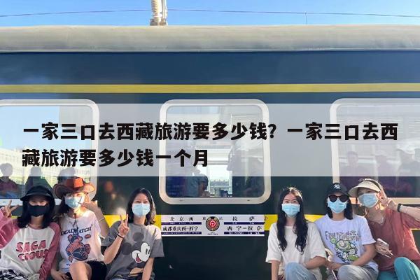 一家三口去西藏旅游要多少钱？一家三口去西藏旅游要多少钱一个月