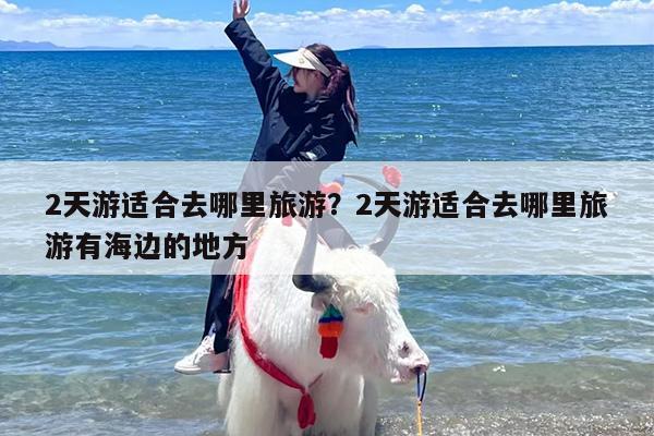 2天游适合去哪里旅游？2天游适合去哪里旅游有海边的地方