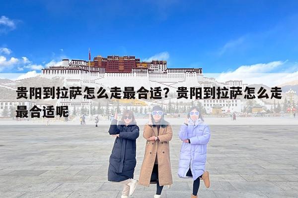 贵阳到拉萨怎么走最合适？贵阳到拉萨怎么走最合适呢