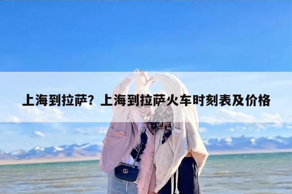 上海到拉萨？上海到拉萨火车时刻表及价格