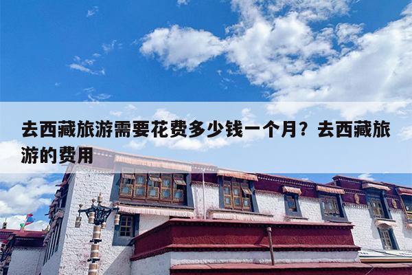 去西藏旅游需要花费多少钱一个月？去西藏旅游的费用