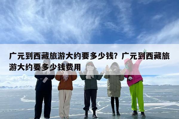 广元到西藏旅游大约要多少钱？广元到西藏旅游大约要多少钱费用